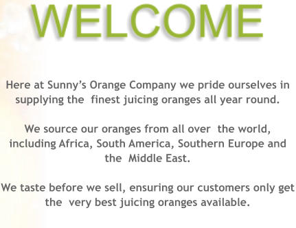 Here at Sunnys Orange Company we pride ourselves in supplying the  finest juicing oranges all year round.   We source our oranges from all over  the world, including Africa, South America, Southern Europe and the  Middle East.  We taste before we sell, ensuring our customers only get the  very best juicing oranges available.